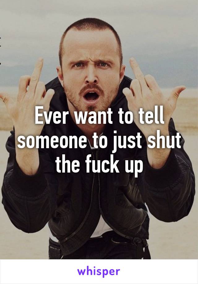 Ever want to tell someone to just shut the fuck up