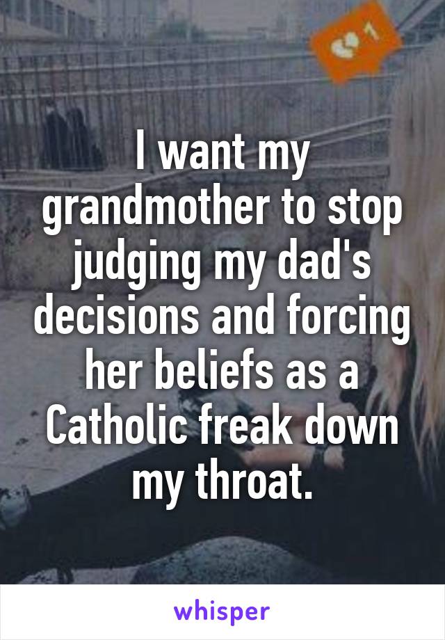 I want my grandmother to stop judging my dad's decisions and forcing her beliefs as a Catholic freak down my throat.