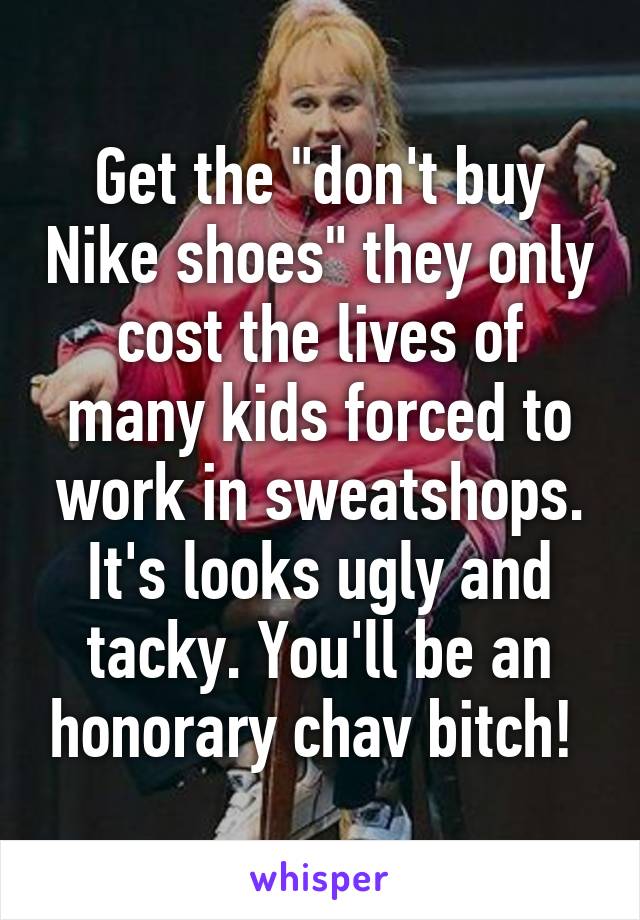 Get the "don't buy Nike shoes" they only cost the lives of many kids forced to work in sweatshops. It's looks ugly and tacky. You'll be an honorary chav bitch! 