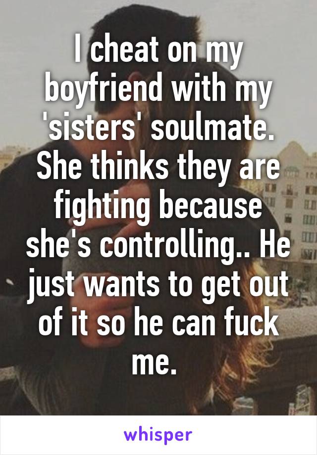 I cheat on my boyfriend with my 'sisters' soulmate. She thinks they are fighting because she's controlling.. He just wants to get out of it so he can fuck me. 
