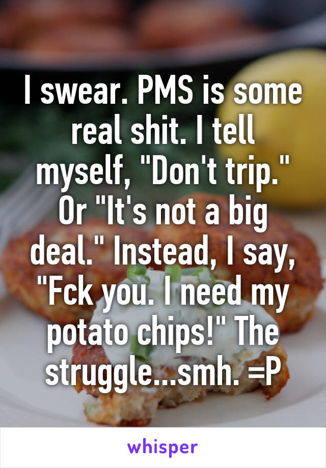 I swear. PMS is some real shit. I tell myself, "Don't trip." Or "It's not a big deal." Instead, I say, "Fck you. I need my potato chips!" The struggle...smh. =P