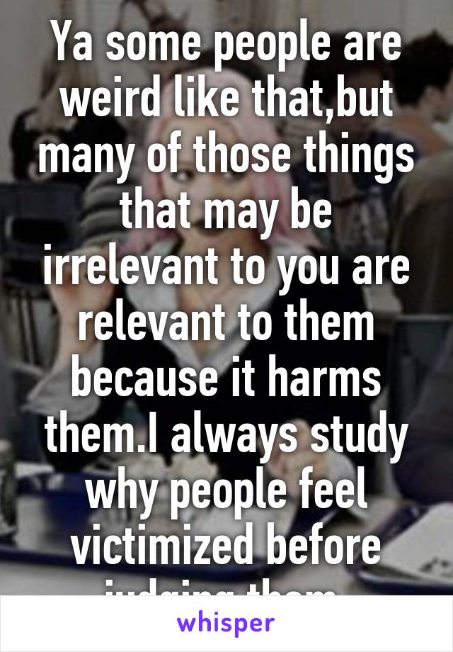 Ya some people are weird like that,but many of those things that may be irrelevant to you are relevant to them because it harms them.I always study why people feel victimized before judging them.