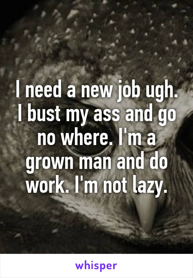 I need a new job ugh. I bust my ass and go no where. I'm a grown man and do work. I'm not lazy.