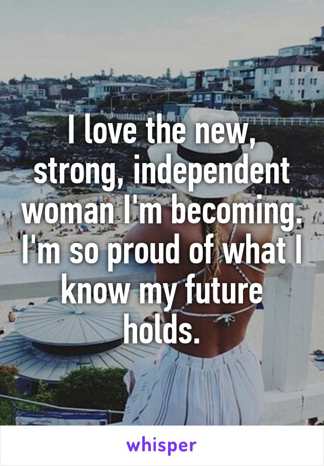 I love the new, strong, independent woman I'm becoming. I'm so proud of what I know my future holds.