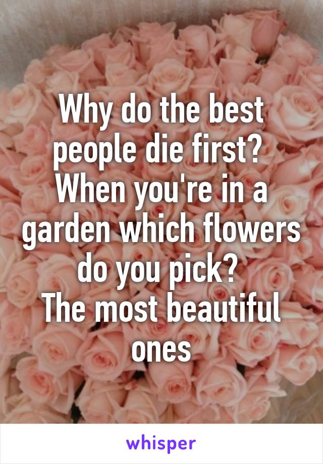 Why do the best people die first? 
When you're in a garden which flowers do you pick? 
The most beautiful ones