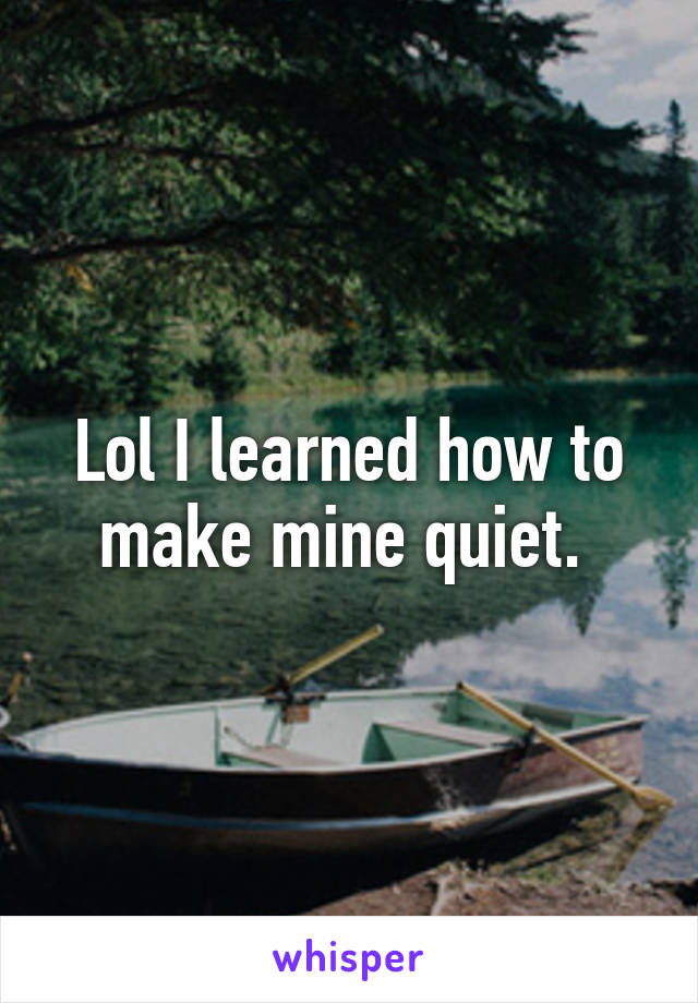 Lol I learned how to make mine quiet. 