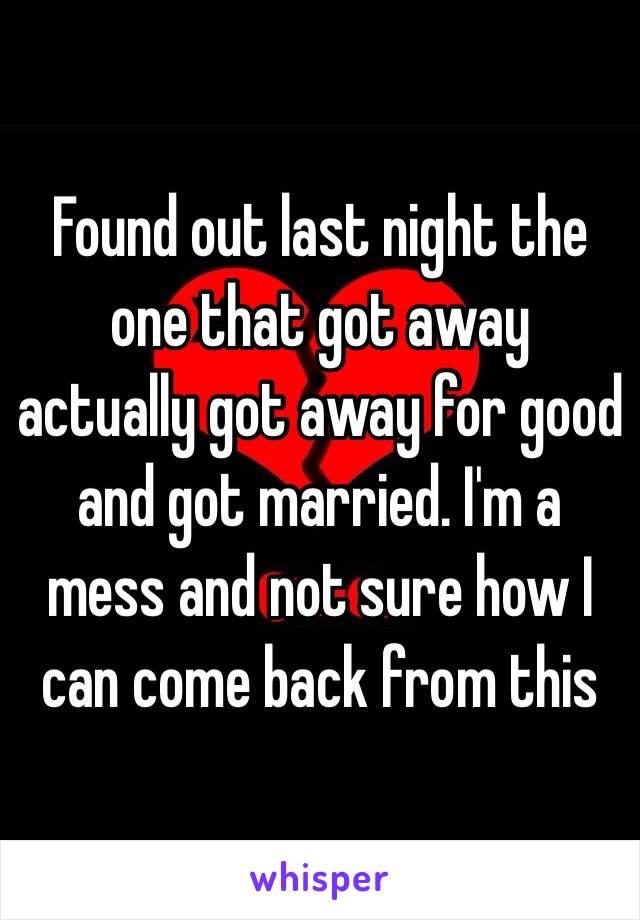 Found out last night the one that got away actually got away for good and got married. I'm a mess and not sure how I can come back from this 