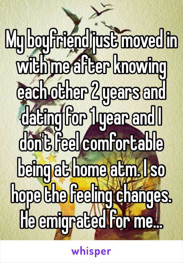 My boyfriend just moved in with me after knowing each other 2 years and dating for 1 year and I don't feel comfortable being at home atm. I so hope the feeling changes. He emigrated for me...