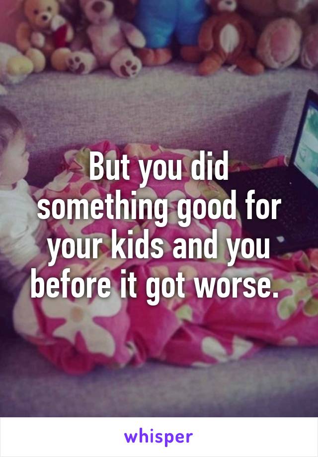 But you did something good for your kids and you before it got worse. 