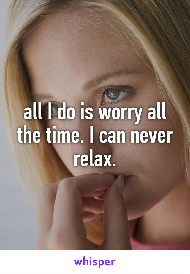 all I do is worry all the time. I can never relax.