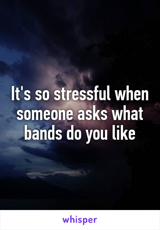 It's so stressful when someone asks what bands do you like