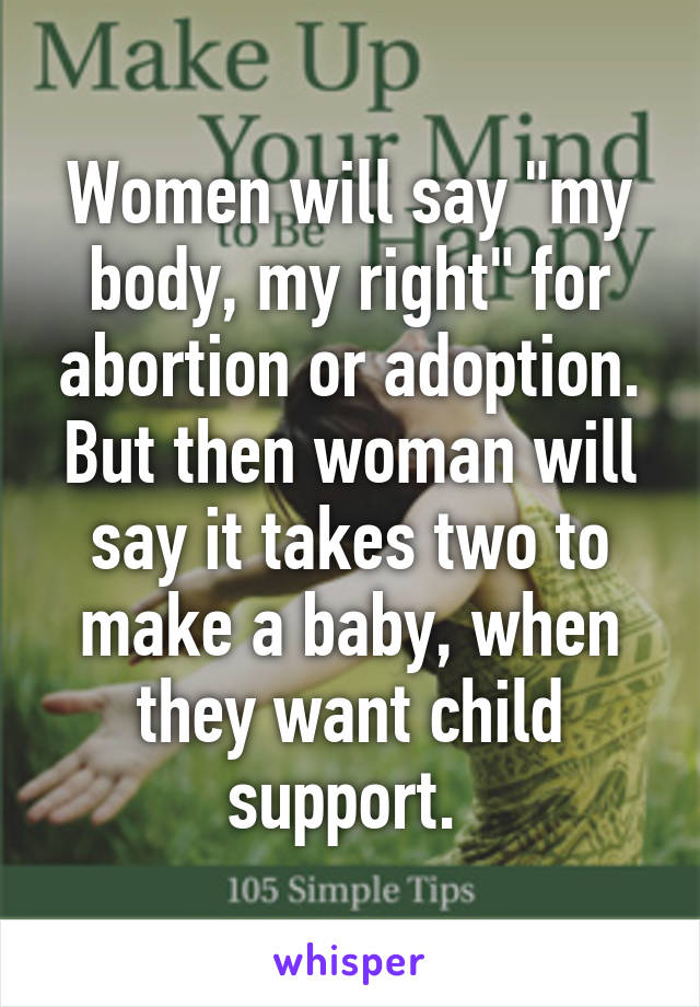 Women will say "my body, my right" for abortion or adoption. But then woman will say it takes two to make a baby, when they want child support. 