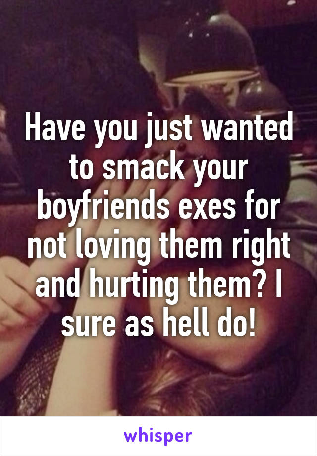 Have you just wanted to smack your boyfriends exes for not loving them right and hurting them? I sure as hell do!