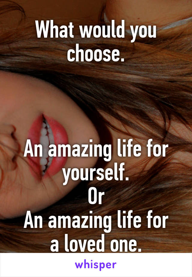 What would you choose.



An amazing life for yourself.
Or
An amazing life for a loved one.