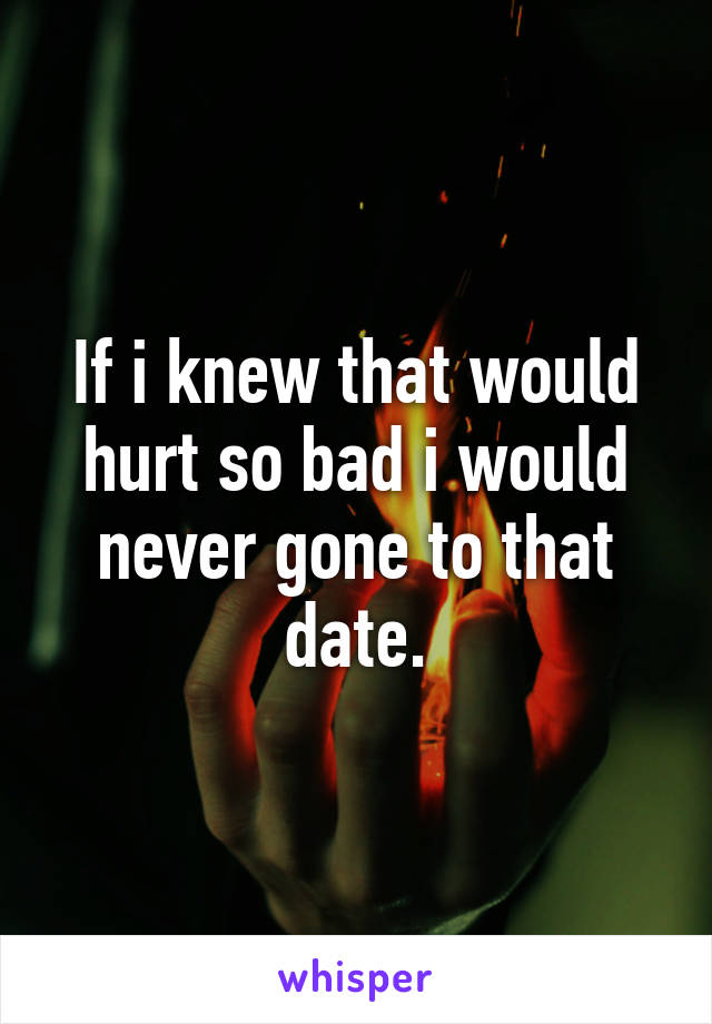 If i knew that would hurt so bad i would never gone to that date.