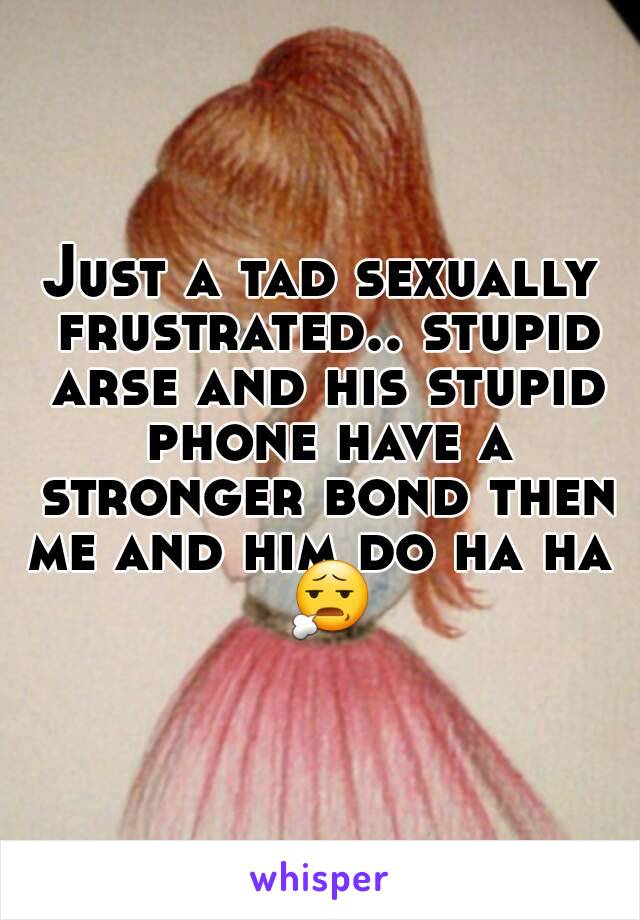 Just a tad sexually frustrated.. stupid arse and his stupid phone have a stronger bond then me and him do ha ha  😧