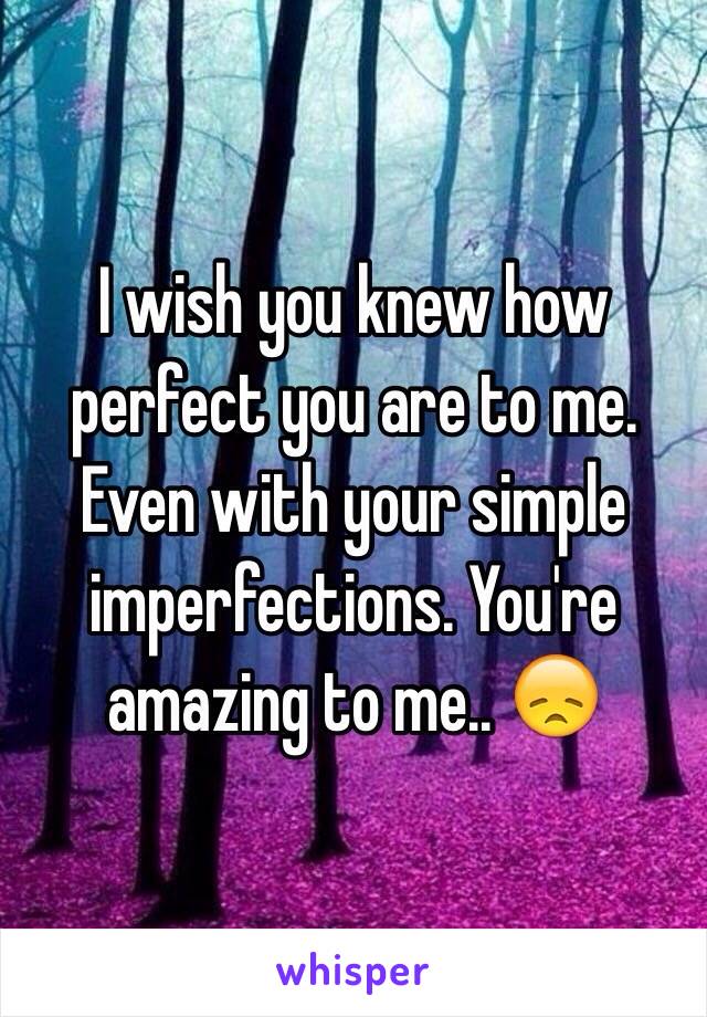 I wish you knew how perfect you are to me. Even with your simple imperfections. You're amazing to me.. 😞