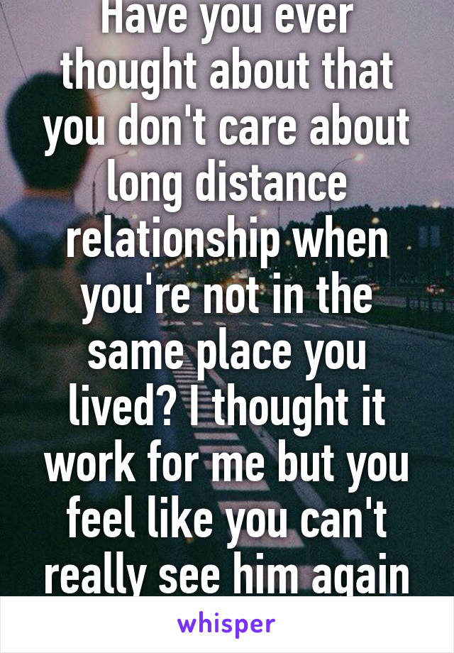 Have you ever thought about that you don't care about long distance relationship when you're not in the same place you lived? I thought it work for me but you feel like you can't really see him again until summer