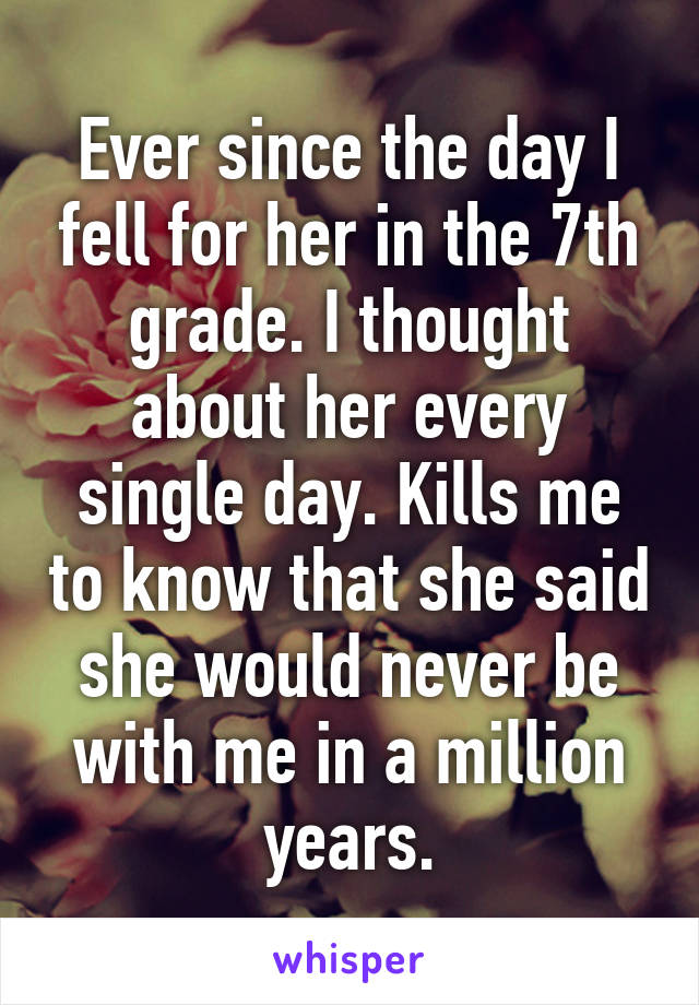 Ever since the day I fell for her in the 7th grade. I thought about her every single day. Kills me to know that she said she would never be with me in a million years.