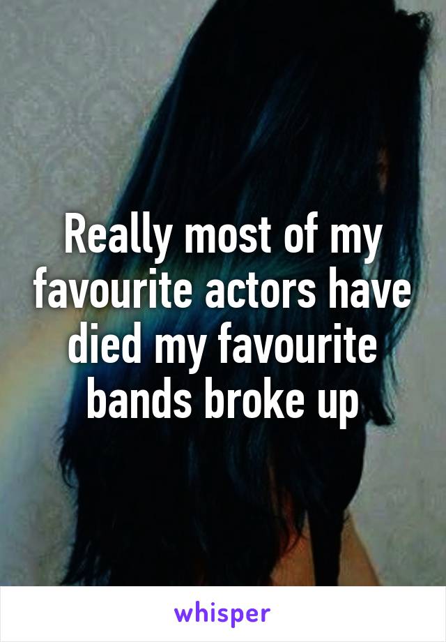 Really most of my favourite actors have died my favourite bands broke up