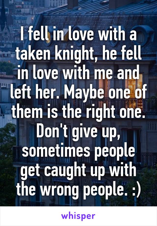 I fell in love with a taken knight, he fell in love with me and left her. Maybe one of them is the right one. Don't give up, sometimes people get caught up with the wrong people. :)