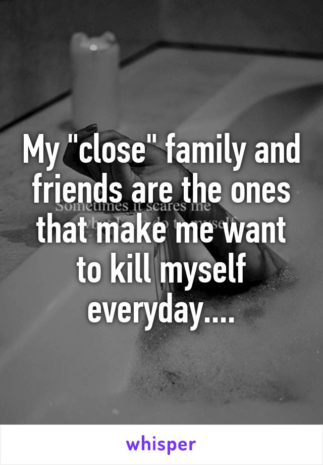 My "close" family and friends are the ones that make me want to kill myself everyday....