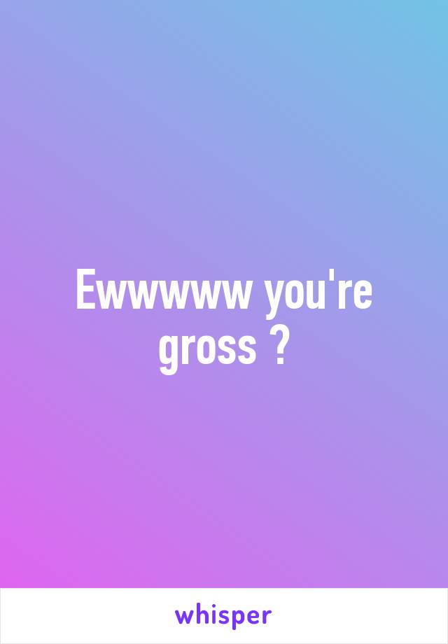 Ewwwww you're gross 😉