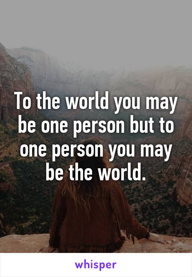 To the world you may be one person but to one person you may be the world.