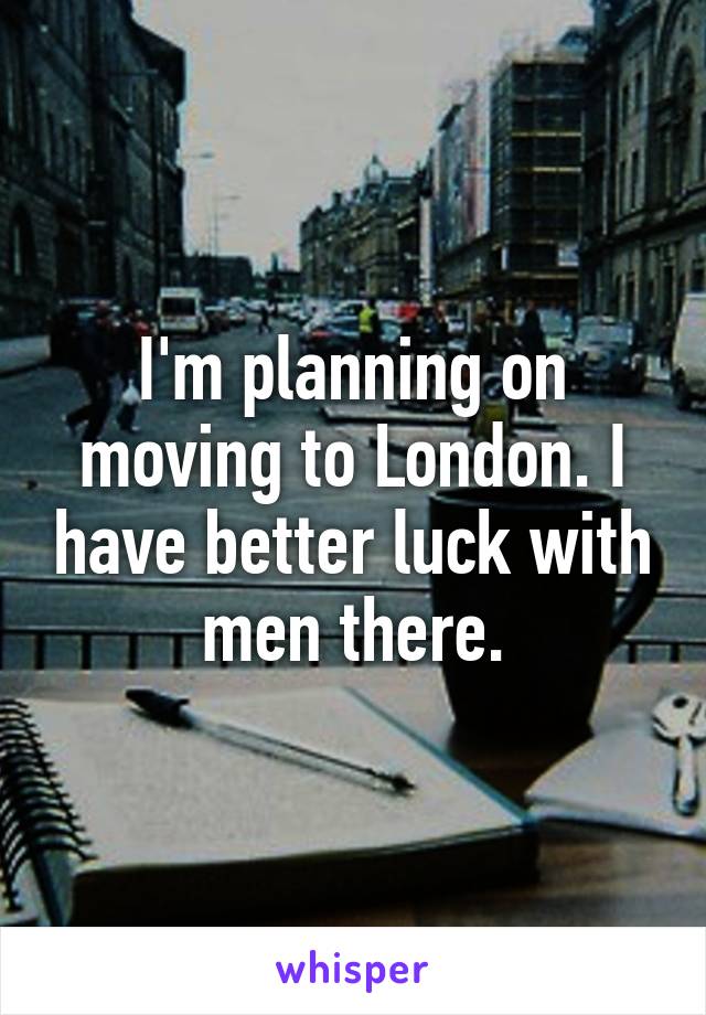 I'm planning on moving to London. I have better luck with men there.