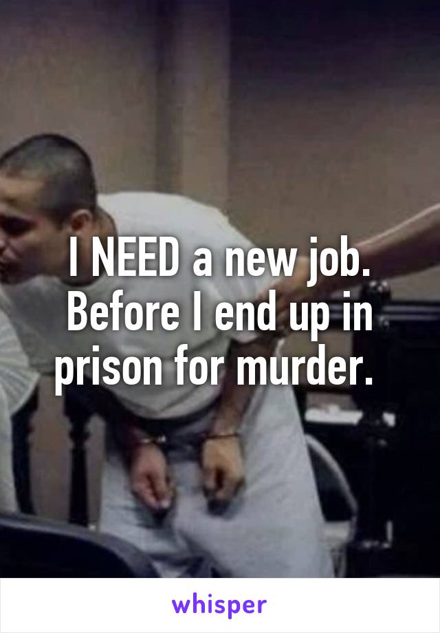 I NEED a new job. Before I end up in prison for murder. 