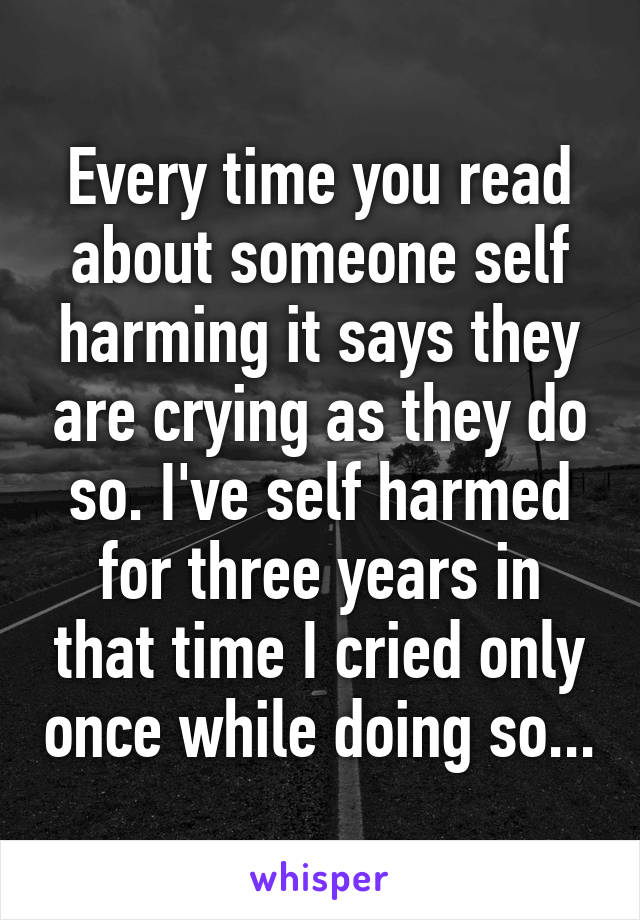 Every time you read about someone self harming it says they are crying as they do so. I've self harmed for three years in that time I cried only once while doing so...