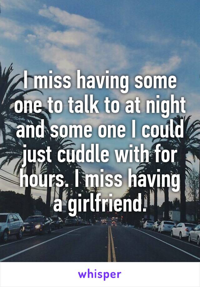 I miss having some one to talk to at night and some one I could just cuddle with for hours. I miss having a girlfriend.