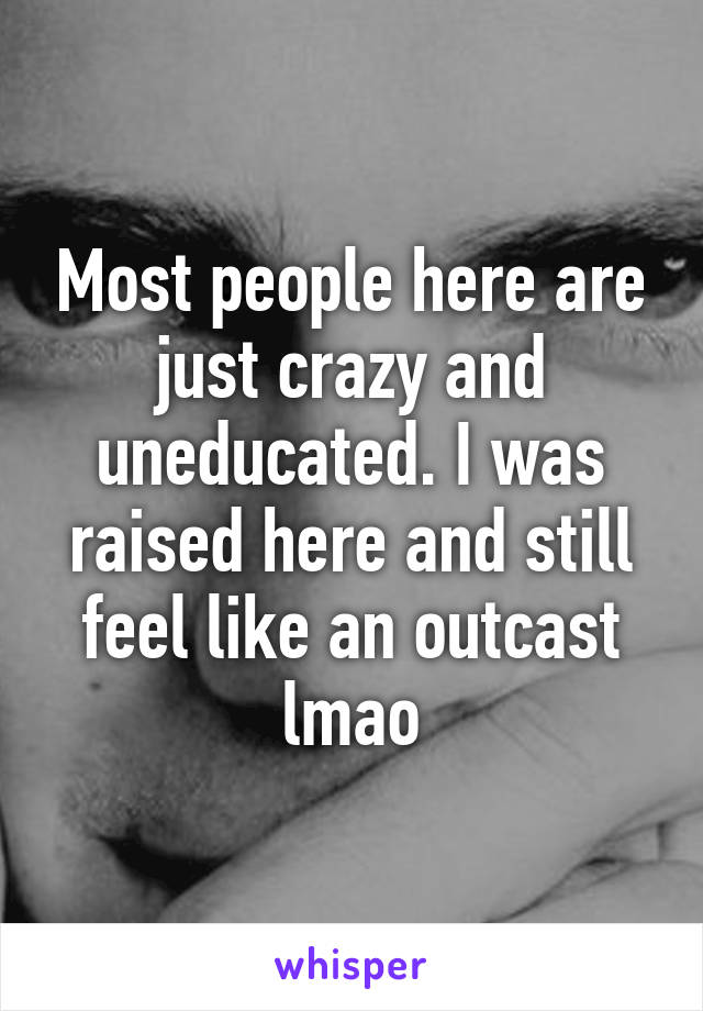 Most people here are just crazy and uneducated. I was raised here and still feel like an outcast lmao