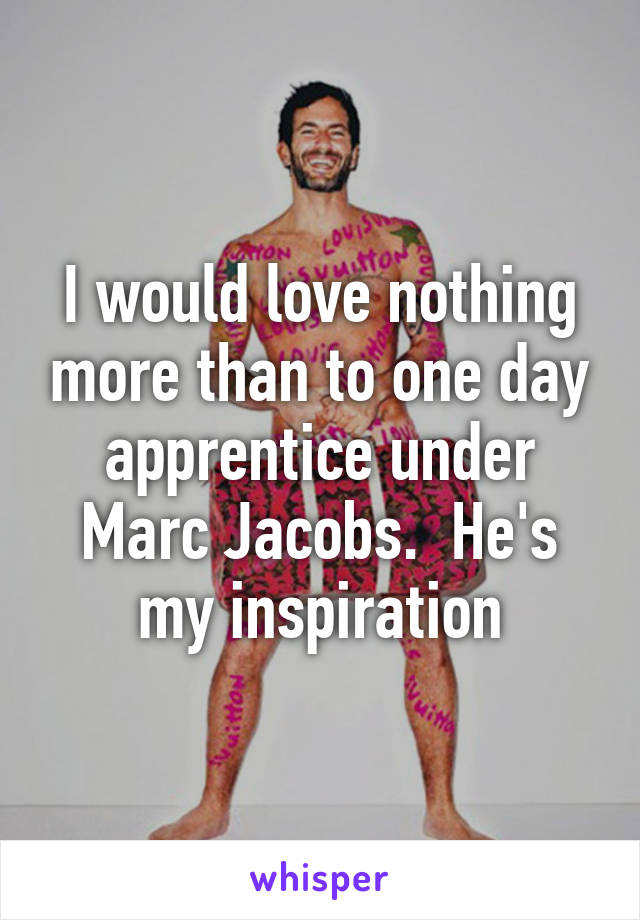 I would love nothing more than to one day apprentice under Marc Jacobs.  He's my inspiration