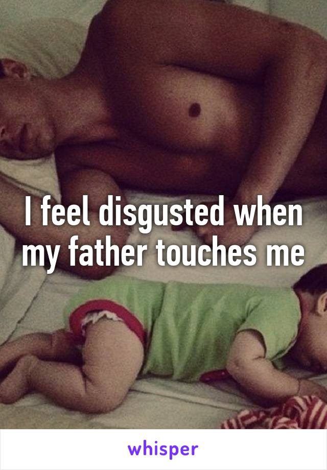 I feel disgusted when my father touches me