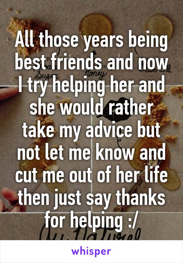 All those years being best friends and now I try helping her and she would rather take my advice but not let me know and cut me out of her life then just say thanks for helping :/