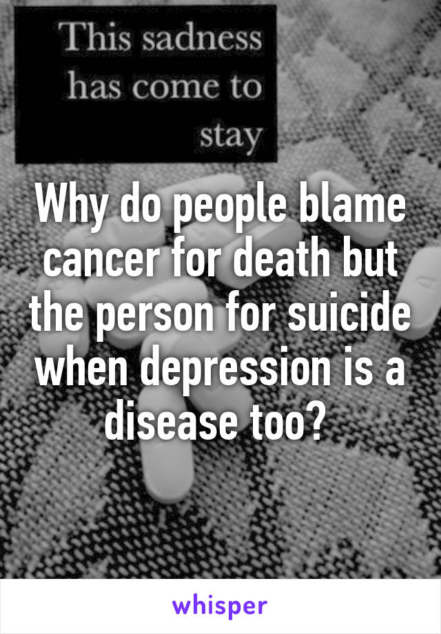 Why do people blame cancer for death but the person for suicide when depression is a disease too? 