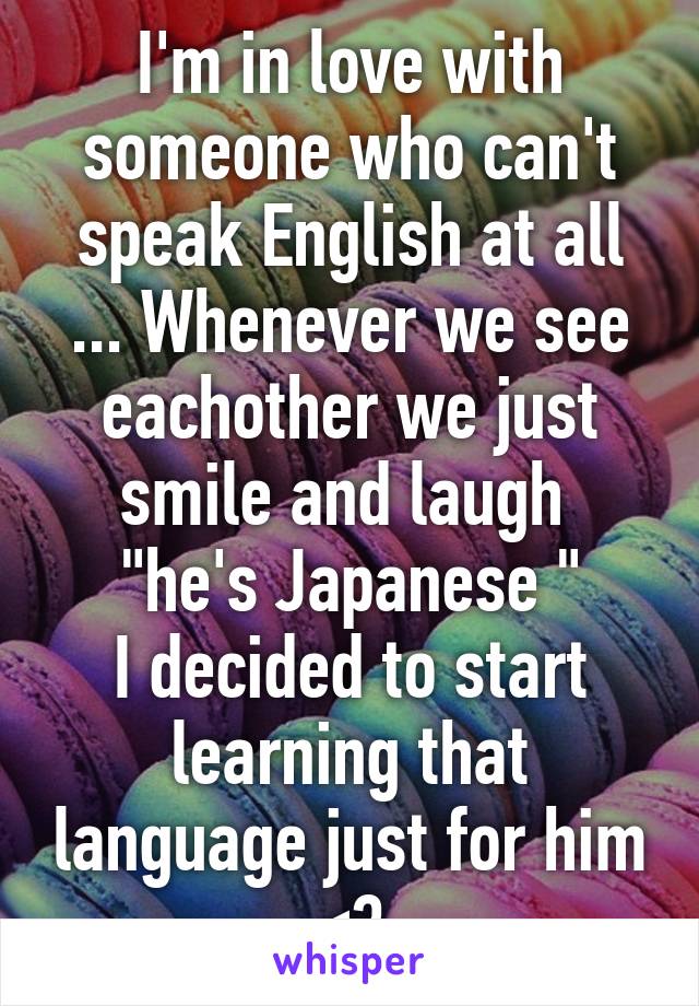 I'm in love with someone who can't speak English at all ... Whenever we see eachother we just smile and laugh 
"he's Japanese "
I decided to start learning that language just for him <3