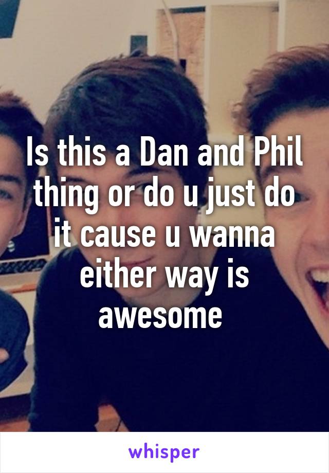 Is this a Dan and Phil thing or do u just do it cause u wanna either way is awesome 