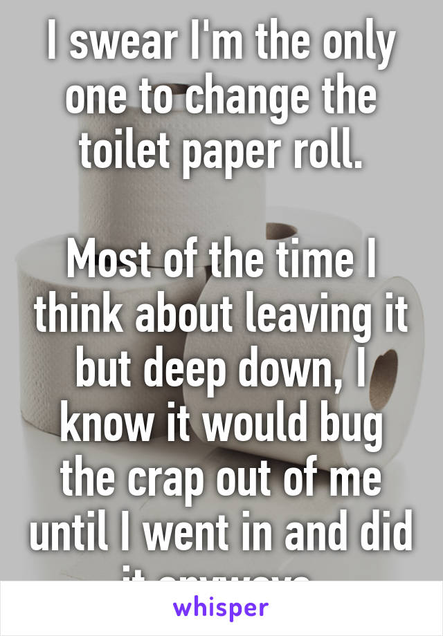 I swear I'm the only one to change the toilet paper roll.

Most of the time I think about leaving it but deep down, I know it would bug the crap out of me until I went in and did it anyways 