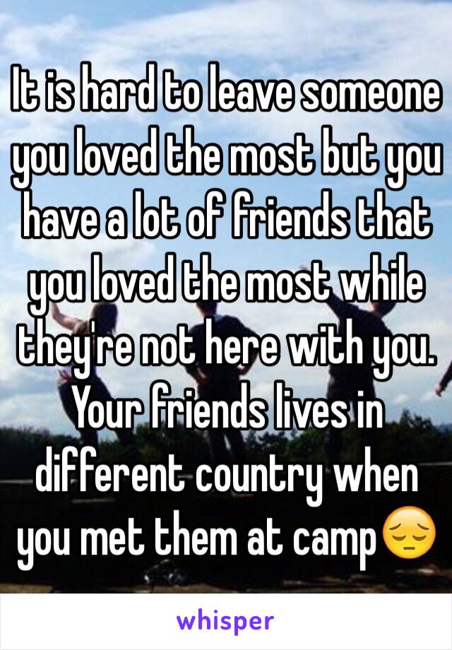 It is hard to leave someone you loved the most but you have a lot of friends that you loved the most while  they're not here with you. Your friends lives in different country when you met them at camp😔