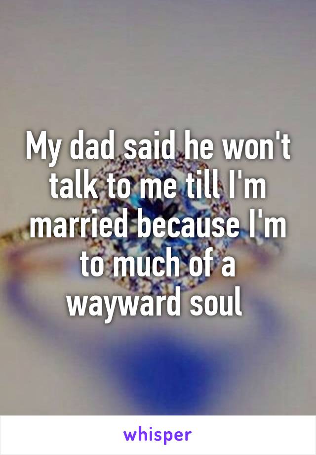 My dad said he won't talk to me till I'm married because I'm to much of a wayward soul 