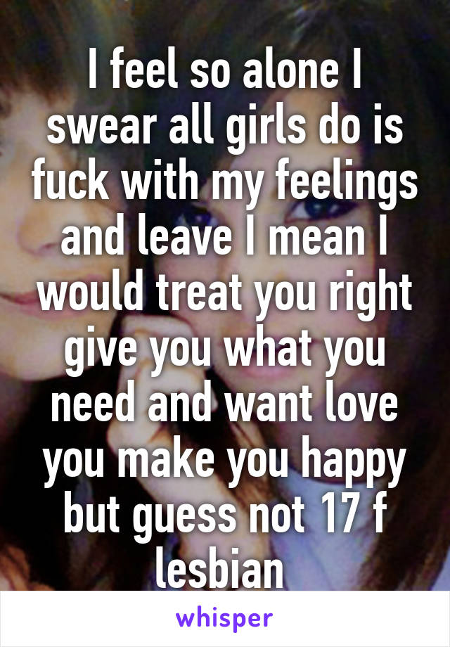 I feel so alone I swear all girls do is fuck with my feelings and leave I mean I would treat you right give you what you need and want love you make you happy but guess not 17 f lesbian 