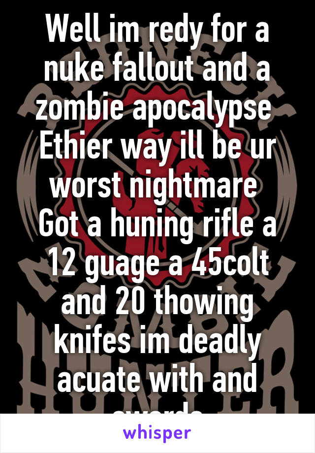 Well im redy for a nuke fallout and a zombie apocalypse 
Ethier way ill be ur worst nightmare 
Got a huning rifle a 12 guage a 45colt and 20 thowing knifes im deadly acuate with and swords