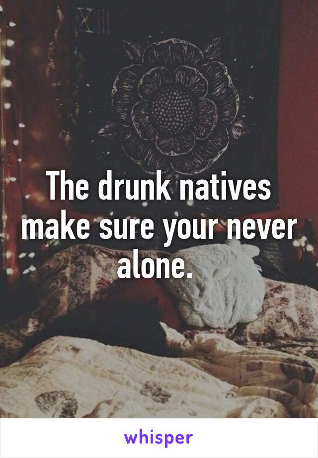 The drunk natives make sure your never alone. 