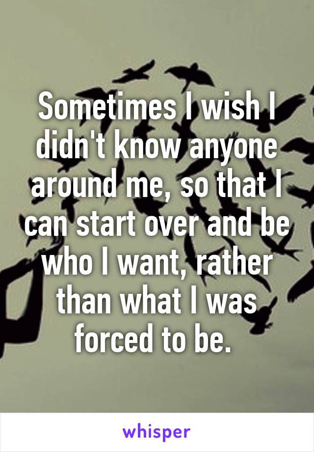 Sometimes I wish I didn't know anyone around me, so that I can start over and be who I want, rather than what I was forced to be. 