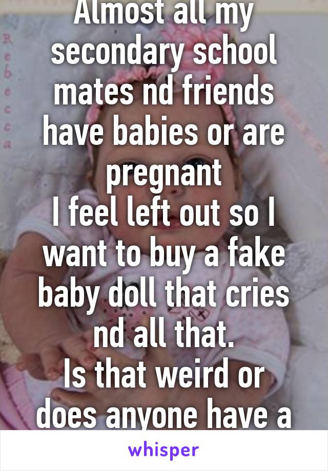 Almost all my secondary school mates nd friends have babies or are pregnant
I feel left out so I want to buy a fake baby doll that cries nd all that.
Is that weird or does anyone have a better idea??