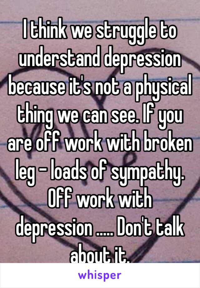 I think we struggle to understand depression because it's not a physical thing we can see. If you are off work with broken leg - loads of sympathy. Off work with depression ..... Don't talk about it. 