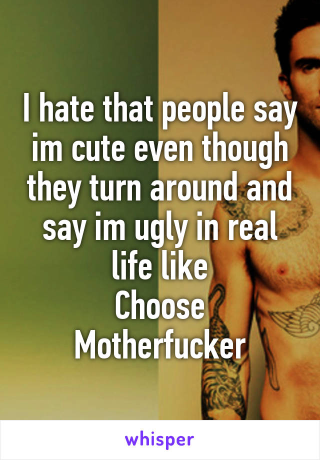 I hate that people say im cute even though they turn around and say im ugly in real life like
Choose
Motherfucker