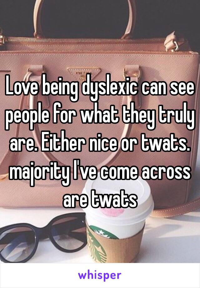 Love being dyslexic can see people for what they truly are. Either nice or twats. majority I've come across are twats